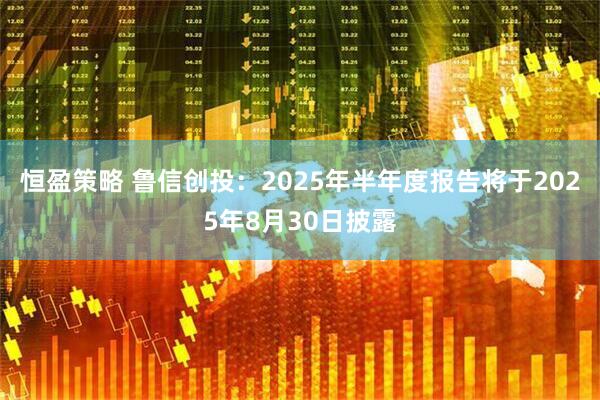 恒盈策略 鲁信创投：2025年半年度报告将于2025年8月30日披露