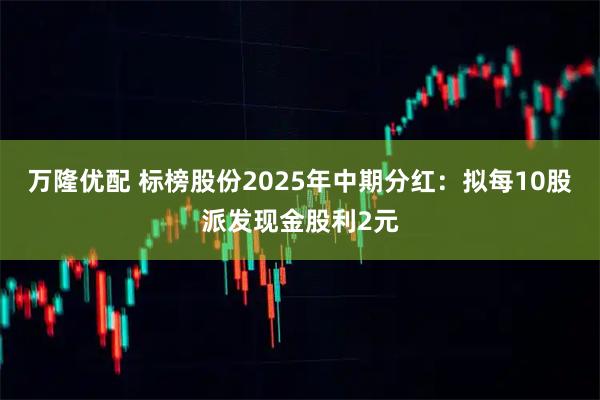 万隆优配 标榜股份2025年中期分红：拟每10股派发现金股利2元