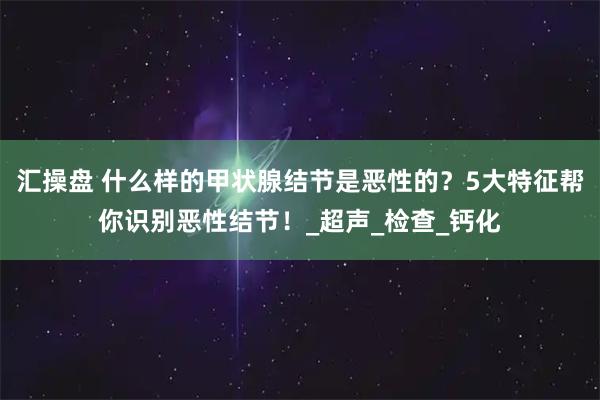 汇操盘 什么样的甲状腺结节是恶性的？5大特征帮你识别恶性结节！_超声_检查_钙化