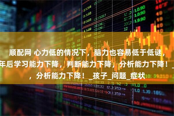 顺配网 心力低的情况下，脑力也容易低于低谜，这会导致人到中年后学习能力下降，判断能力下降，分析能力下降！_孩子_问题_症状