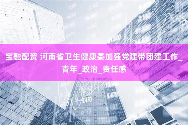 宝融配资 河南省卫生健康委加强党建带团建工作_青年_政治_责任感
