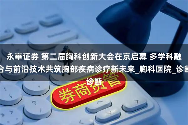 永崋证券 第二届胸科创新大会在京启幕 多学科融合与前沿技术共筑胸部疾病诊疗新未来_胸科医院_诊断