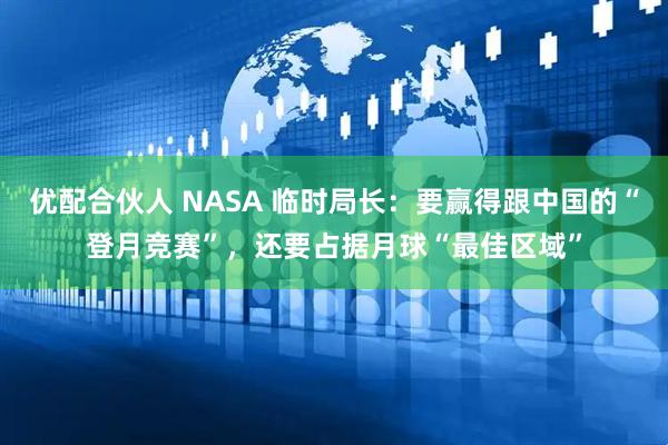 优配合伙人 NASA 临时局长：要赢得跟中国的“登月竞赛”，还要占据月球“最佳区域”