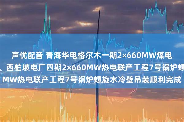 声优配音 青海华电格尔木一期2×660MW煤电项目化学制水一次成功、西柏坡电厂四期2×660MW热电联产工程7号锅炉螺旋水冷壁吊装顺利完成