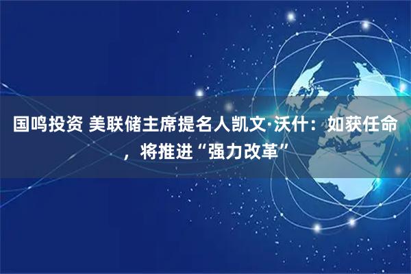 国鸣投资 美联储主席提名人凯文·沃什：如获任命，将推进“强力改革”