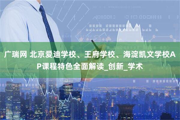 广瑞网 北京爱迪学校、王府学校、海淀凯文学校AP课程特色全面解读_创新_学术