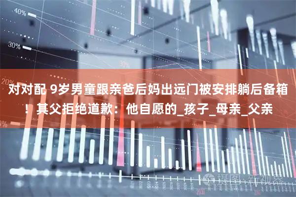 对对配 9岁男童跟亲爸后妈出远门被安排躺后备箱！其父拒绝道歉：他自愿的_孩子_母亲_父亲